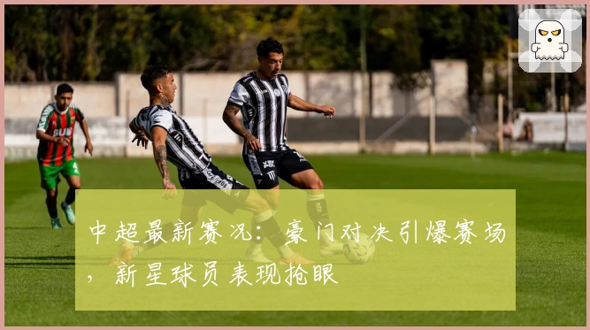 中超最新赛况：豪门对决引爆赛场，新星球员表现抢眼