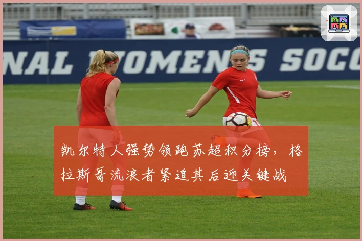 凯尔特人强势领跑苏超积分榜，格拉斯哥流浪者紧追其后迎关键战