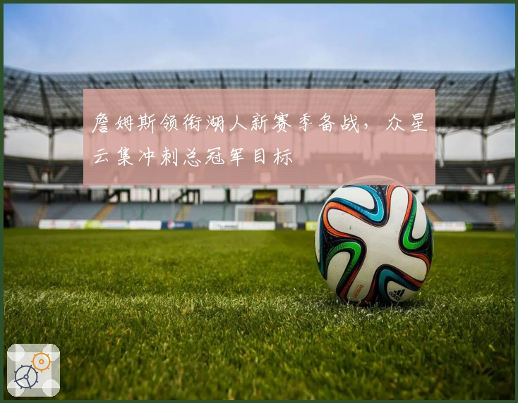 詹姆斯领衔湖人新赛季备战，众星云集冲刺总冠军目标