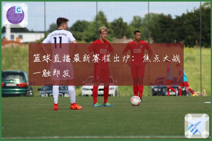 篮球直播最新赛程出炉：焦点大战一触即发