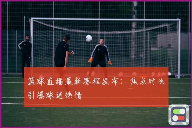 篮球直播最新赛程发布：焦点对决引爆球迷热情