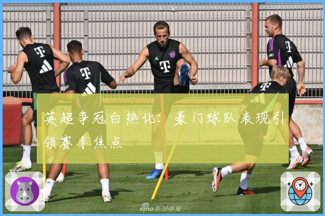 英超争冠白热化：豪门球队表现引领赛季焦点