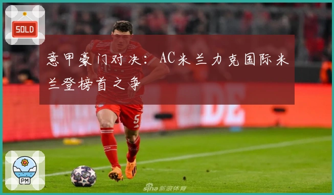 意甲豪门对决：AC米兰力克国际米兰登榜首之争