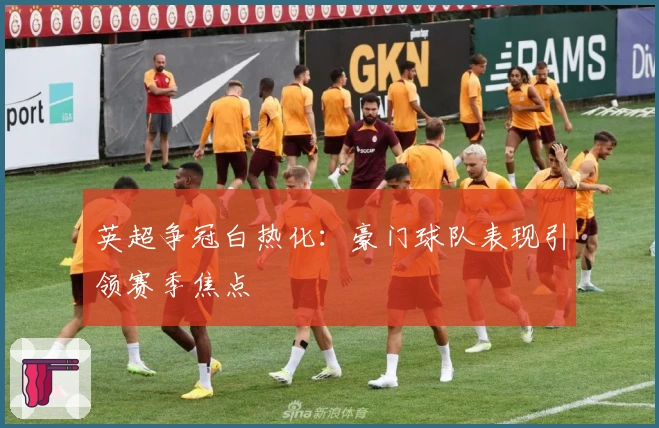 英超争冠白热化：豪门球队表现引领赛季焦点