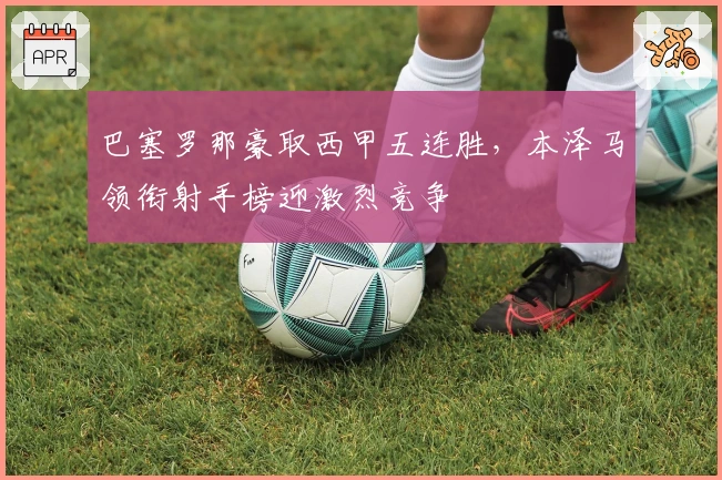 巴塞罗那豪取西甲五连胜，本泽马领衔射手榜迎激烈竞争