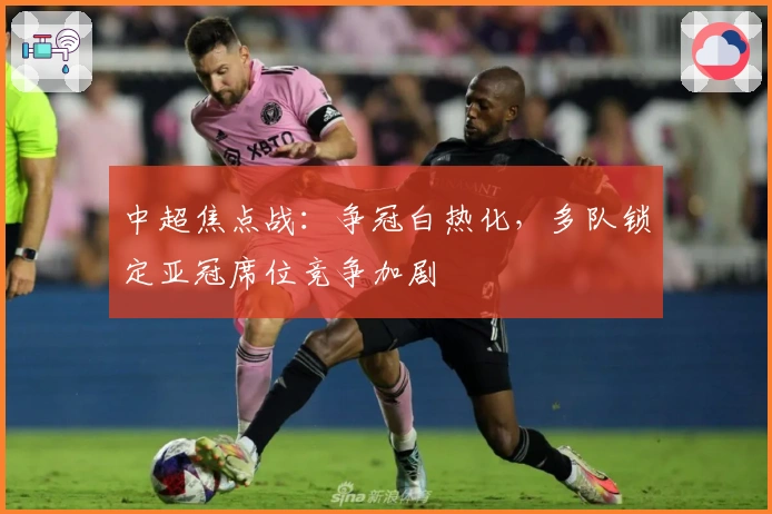 中超焦点战：争冠白热化，多队锁定亚冠席位竞争加剧