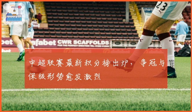 中超联赛最新积分榜出炉，争冠与保级形势愈发激烈