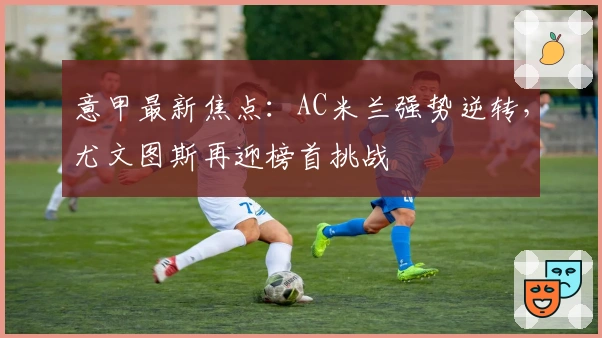 意甲最新焦点：AC米兰强势逆转，尤文图斯再迎榜首挑战